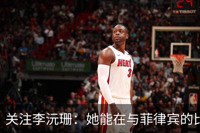 关注李沅珊：她能在与菲律宾的比赛中获得更大舞台吗？